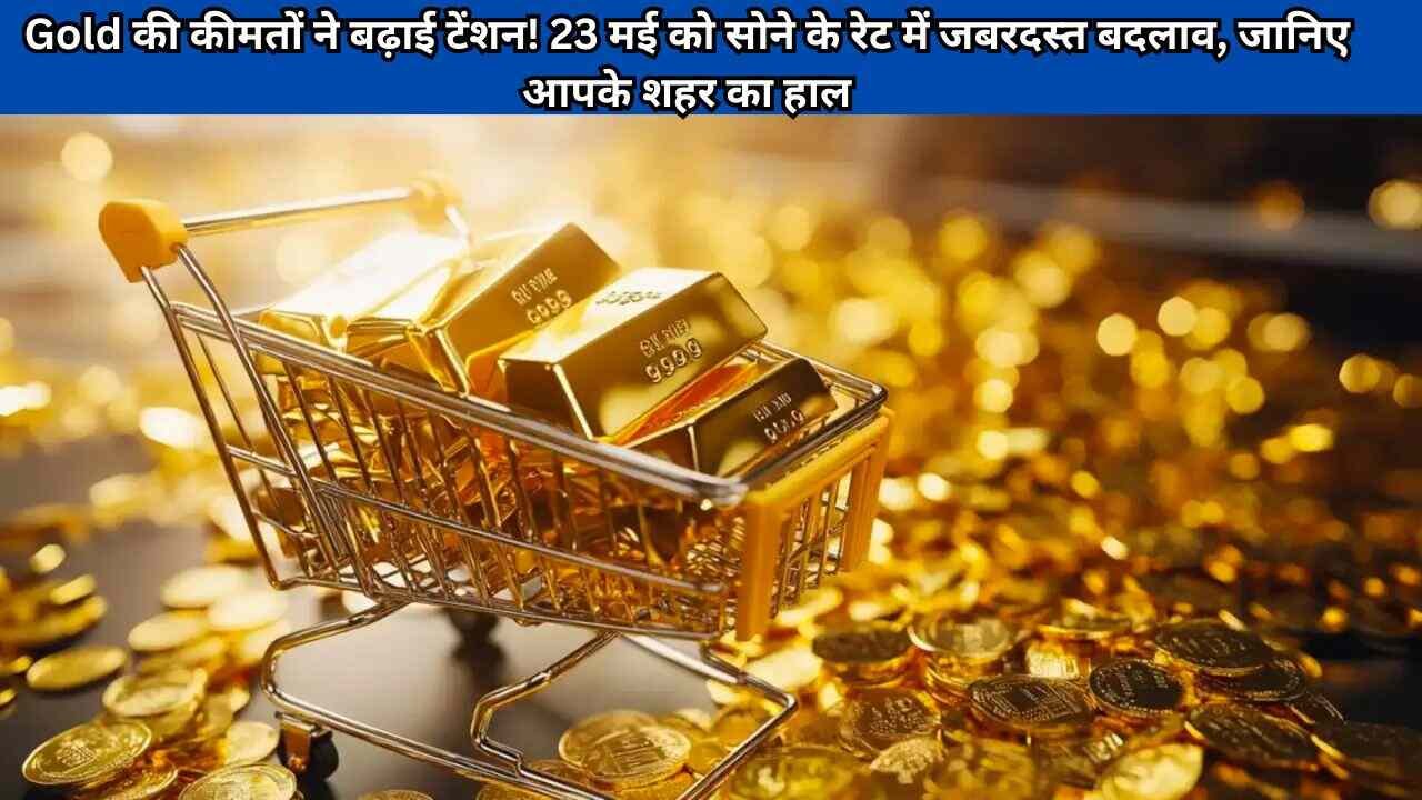 Gold की कीमतों ने बढ़ाई टेंशन! 23 मई को सोने के रेट में जबरदस्त बदलाव, जानिए आपके शहर का हाल