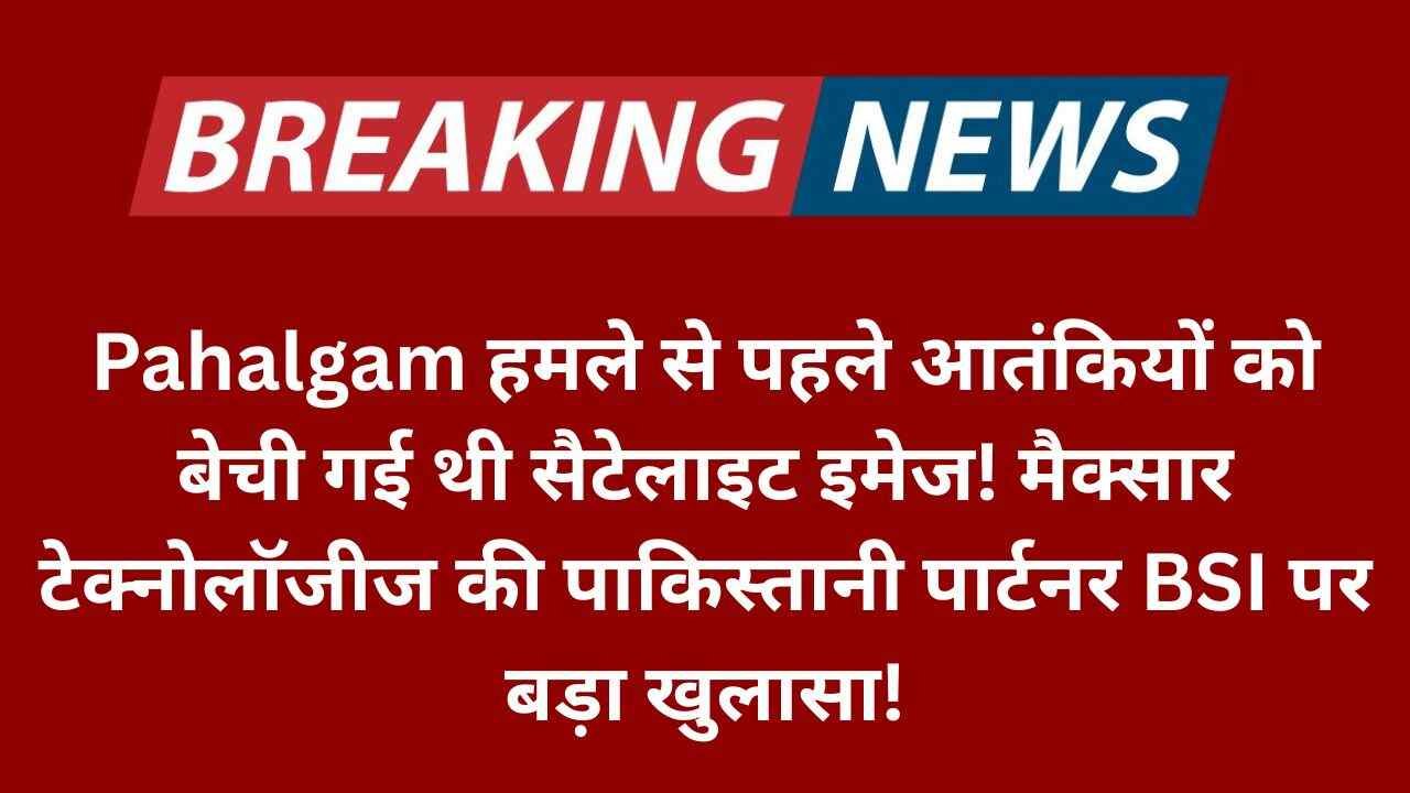 Pahalgam हमले से पहले आतंकियों को बेची गई थी सैटेलाइट इमेज! मैक्सार टेक्नोलॉजीज की पाकिस्तानी पार्टनर BSI पर बड़ा खुलासा!