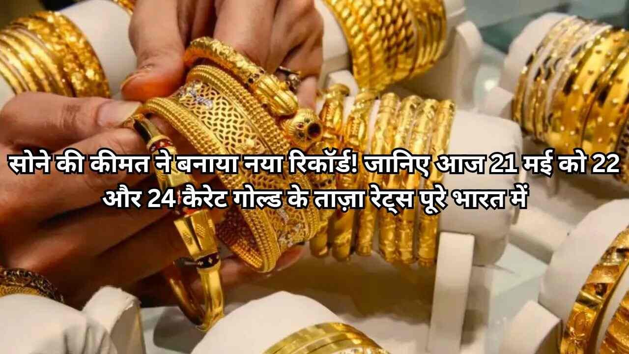 सोने की कीमत ने बनाया नया रिकॉर्ड! जानिए आज 21 मई को 22 और 24 कैरेट गोल्ड के ताज़ा रेट्स पूरे भारत में